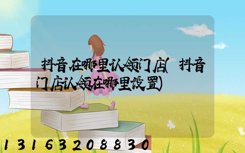 抖音在哪里认领门店(抖音门店认领在哪里设置)