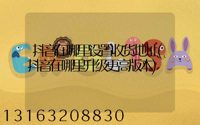 抖音在哪里设置收货地址(抖音在哪里升级更高版本)