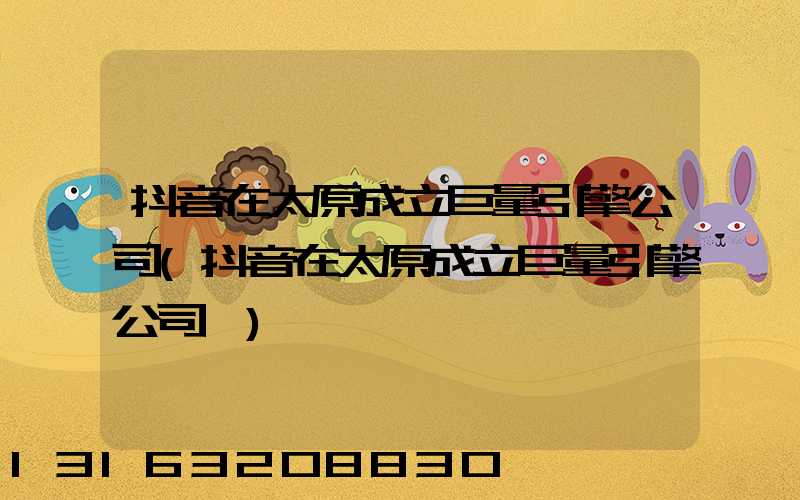 抖音在太原成立巨量引擎公司(抖音在太原成立巨量引擎公司一)