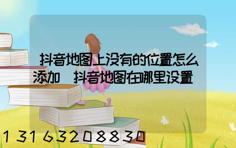 抖音地图上没有的位置怎么添加(抖音地图在哪里设置)
