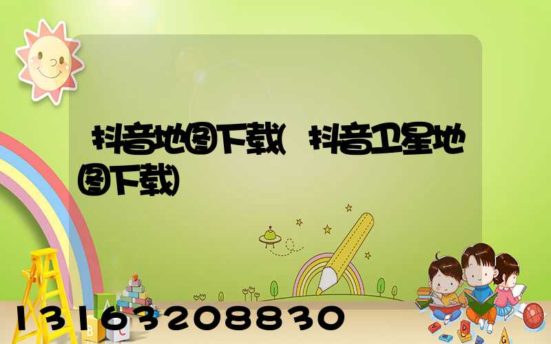 抖音地图下载(抖音卫星地图下载)