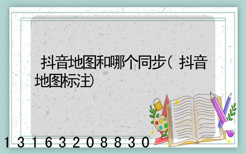 抖音地图和哪个同步(抖音地图标注)