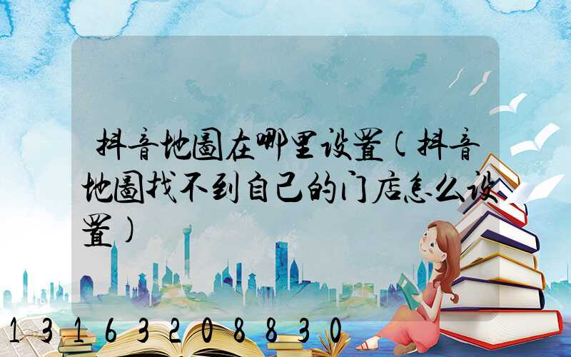 抖音地图在哪里设置(抖音地图找不到自己的门店怎么设置)