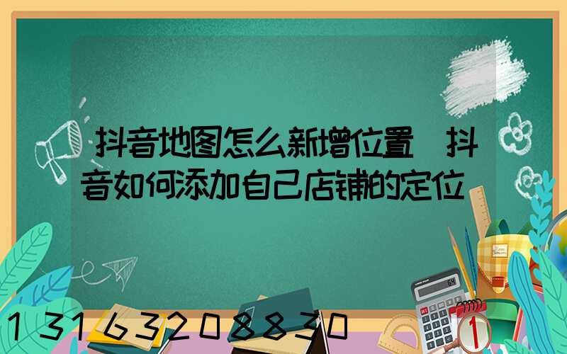 抖音地图怎么新增位置(抖音如何添加自己店铺的定位)