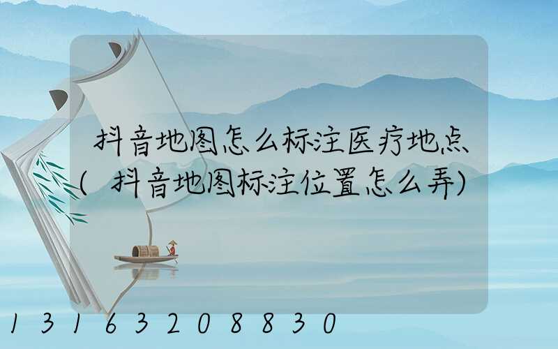 抖音地图怎么标注医疗地点(抖音地图标注位置怎么弄)