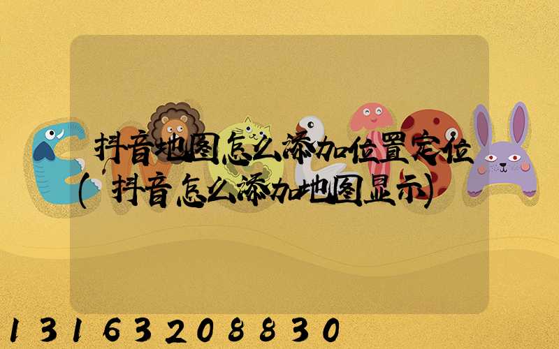 抖音地图怎么添加位置定位(抖音怎么添加地图显示)