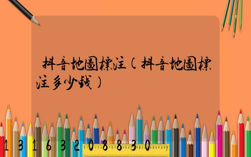 抖音地图标注(抖音地图标注多少钱)