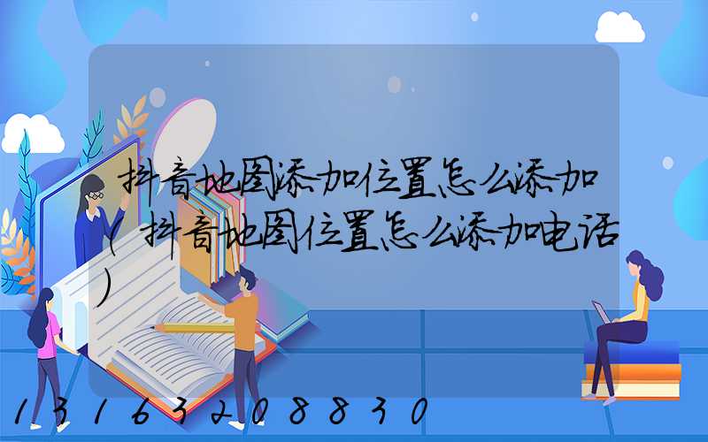 抖音地图添加位置怎么添加(抖音地图位置怎么添加电话)