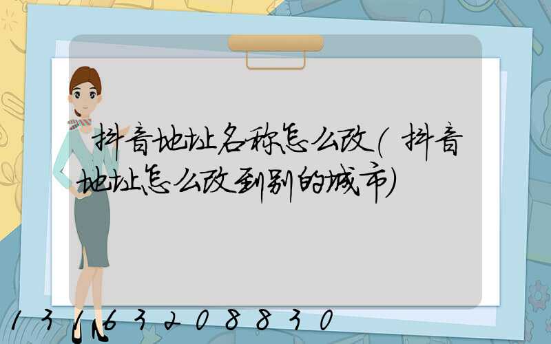 抖音地址名称怎么改(抖音地址怎么改到别的城市)