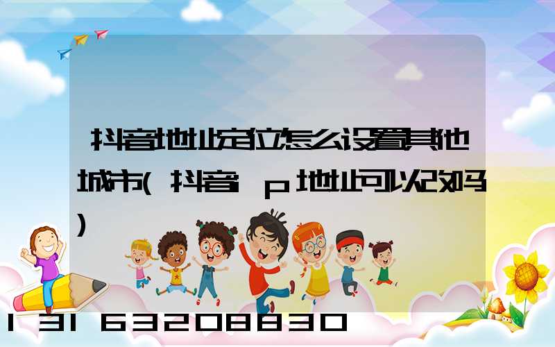 抖音地址定位怎么设置其他城市(抖音ip地址可以改吗)