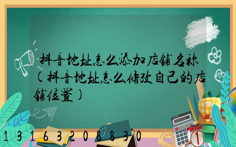 抖音地址怎么添加店铺名称(抖音地址怎么修改自己的店铺位置)
