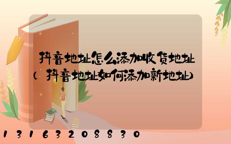 抖音地址怎么添加收货地址(抖音地址如何添加新地址)