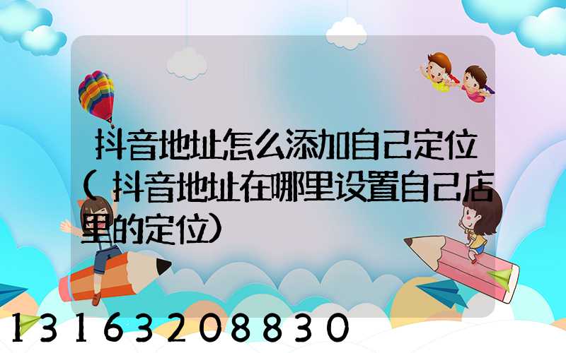 抖音地址怎么添加自己定位(抖音地址在哪里设置自己店里的定位)