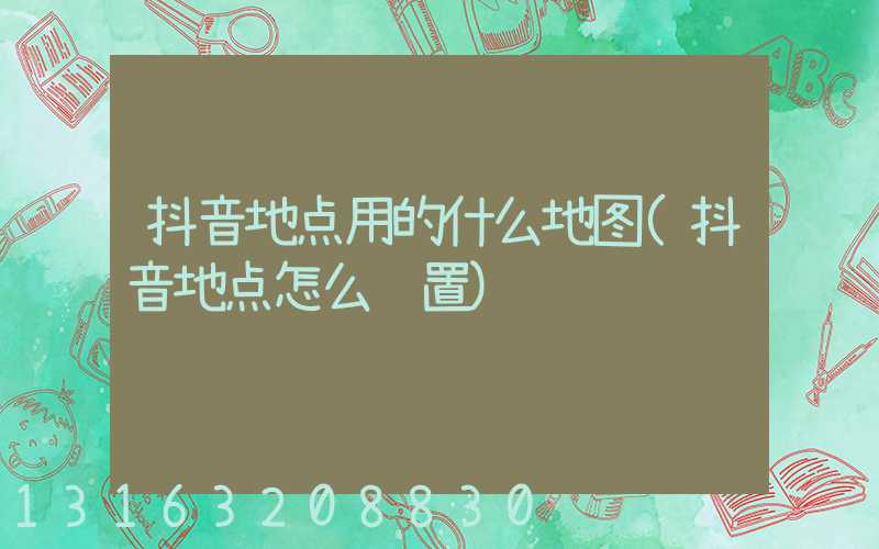 抖音地点用的什么地图(抖音地点怎么设置)