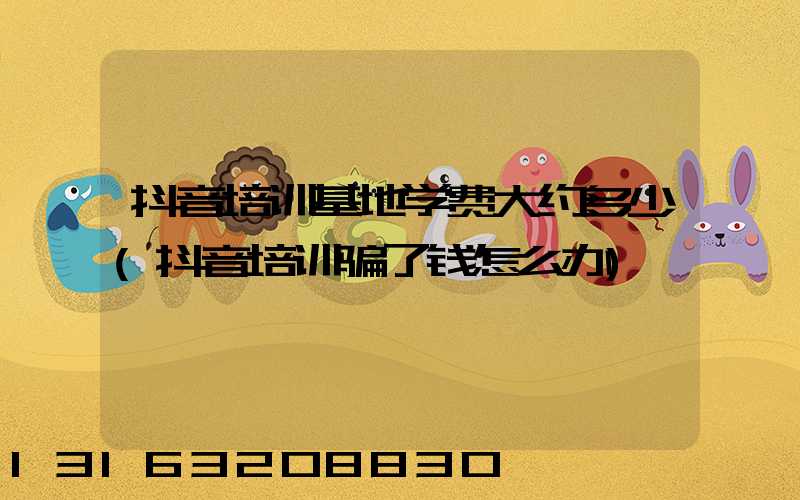 抖音培训基地学费大约多少(抖音培训骗了钱怎么办)