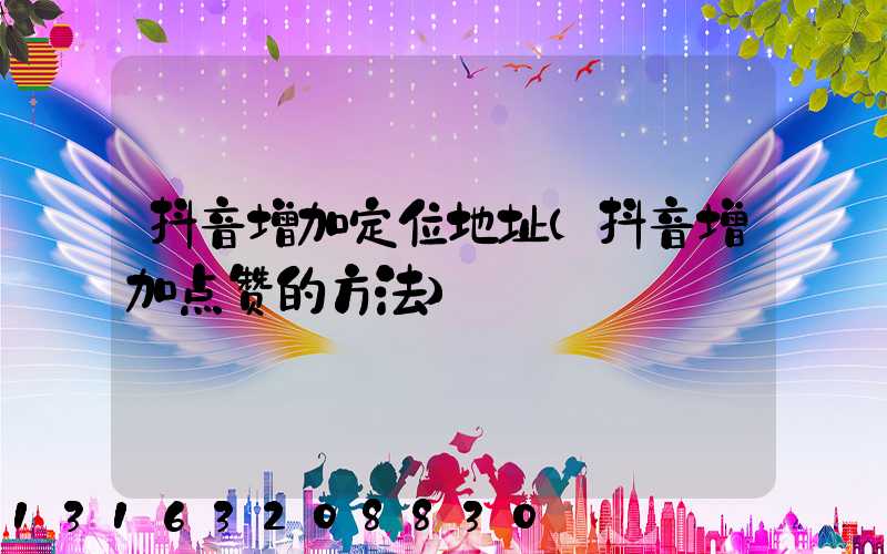 抖音增加定位地址(抖音增加点赞的方法)