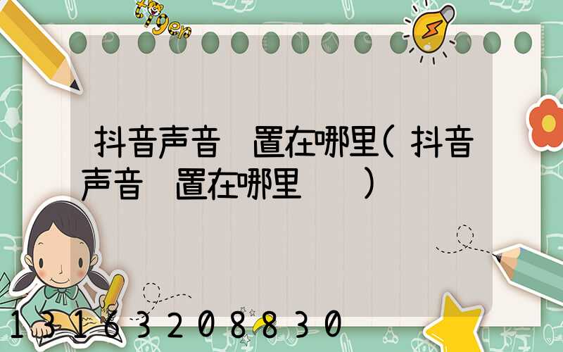 抖音声音设置在哪里(抖音声音设置在哪里调节)