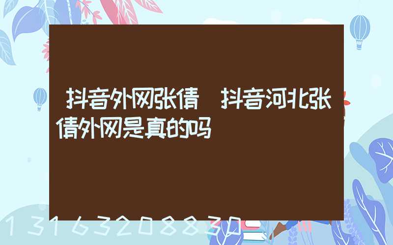 抖音外网张倩(抖音河北张倩外网是真的吗)