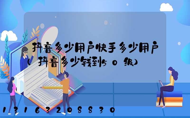 抖音多少用户快手多少用户(抖音多少钱到50级)