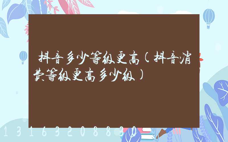 抖音多少等级更高(抖音消费等级更高多少级)