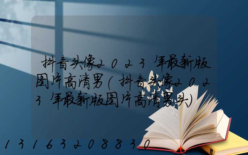 抖音头像2023年最新版图片高清男(抖音头像2023年最新版图片高清男头)