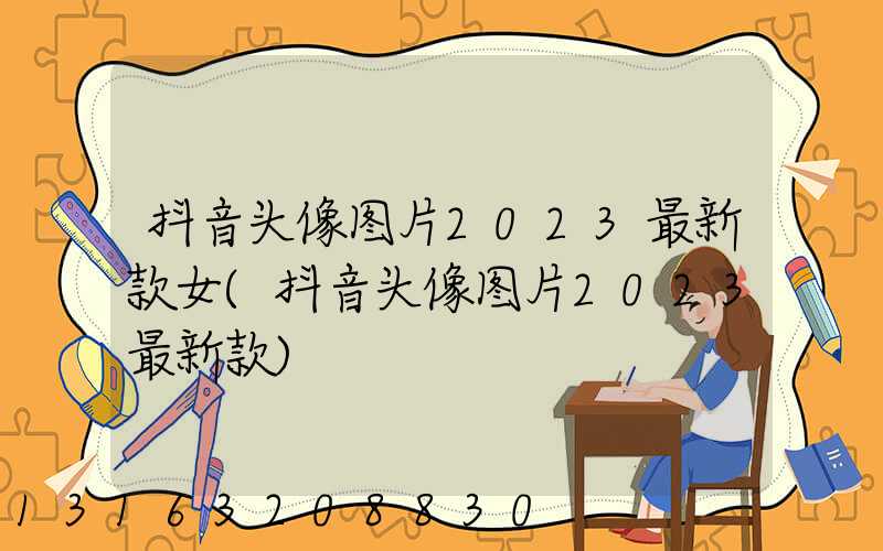 抖音头像图片2023最新款女(抖音头像图片2023最新款)