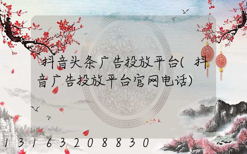 抖音头条广告投放平台(抖音广告投放平台官网电话)