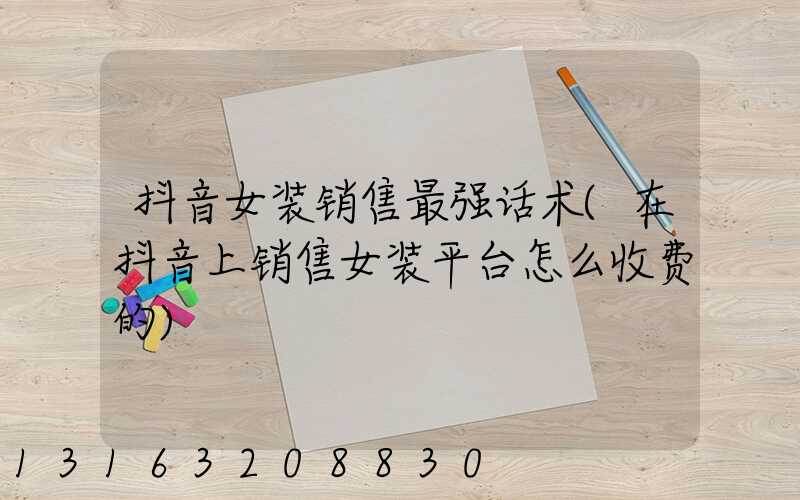 抖音女装销售最强话术(在抖音上销售女装平台怎么收费的)