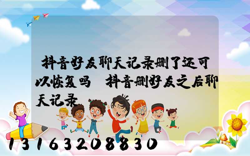 抖音好友聊天记录删了还可以恢复吗(抖音删好友之后聊天记录)