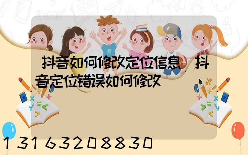 抖音如何修改定位信息(抖音定位错误如何修改)