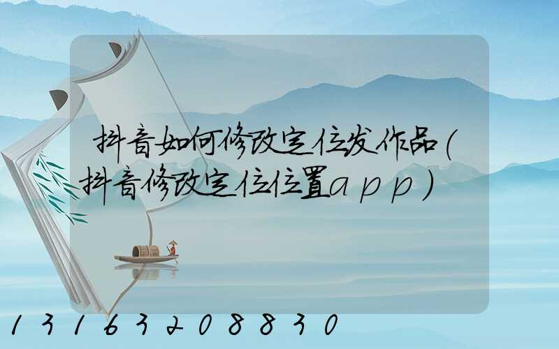 抖音如何修改定位发作品(抖音修改定位位置app)