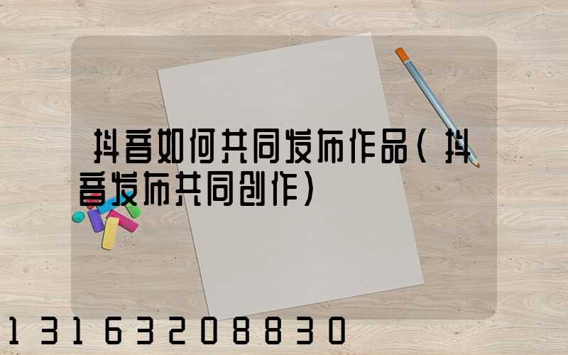 抖音如何共同发布作品(抖音发布共同创作)