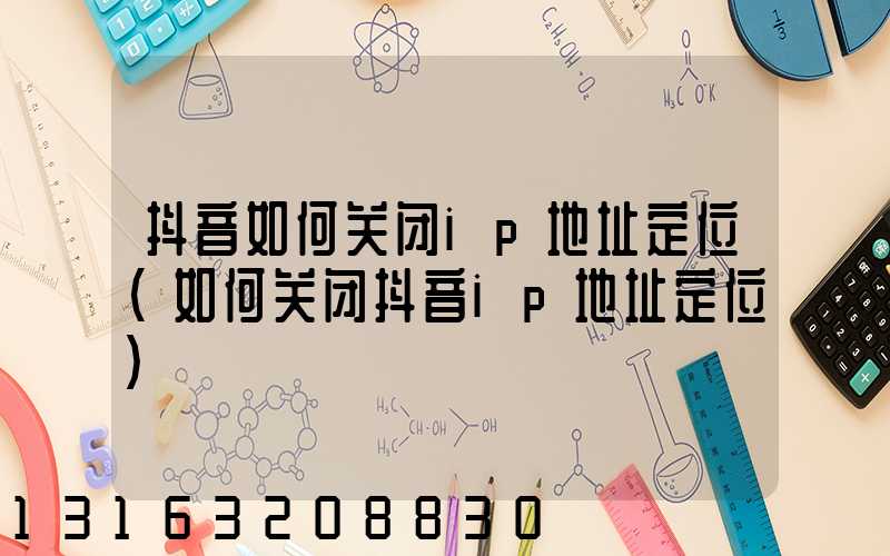 抖音如何关闭ip地址定位(如何关闭抖音ip地址定位)
