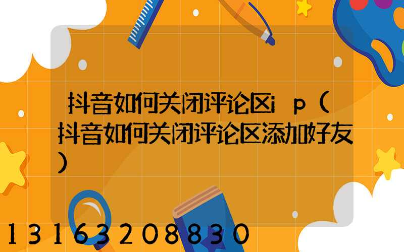 抖音如何关闭评论区ip(抖音如何关闭评论区添加好友)