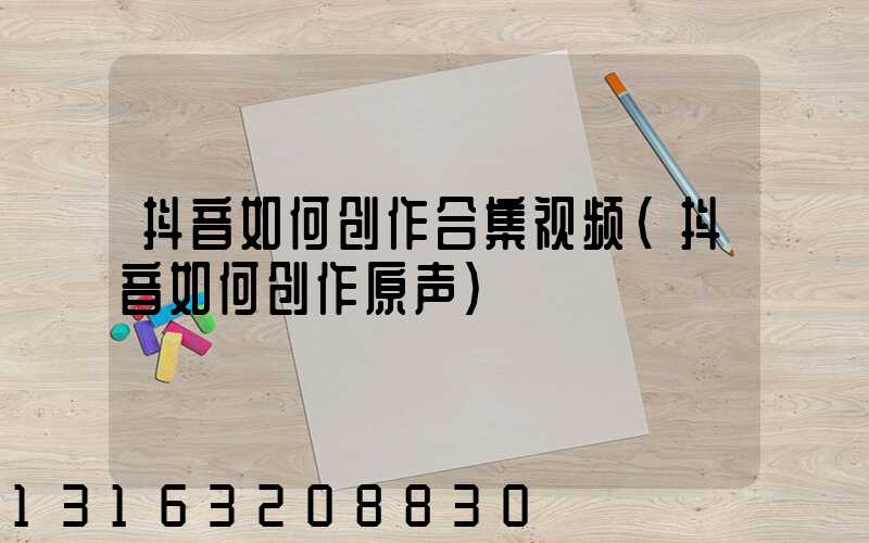 抖音如何创作合集视频(抖音如何创作原声)