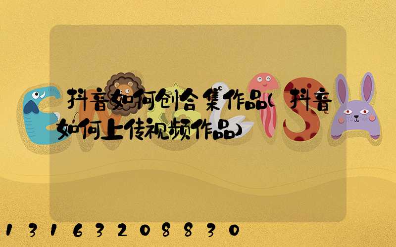 抖音如何创合集作品(抖音如何上传视频作品)