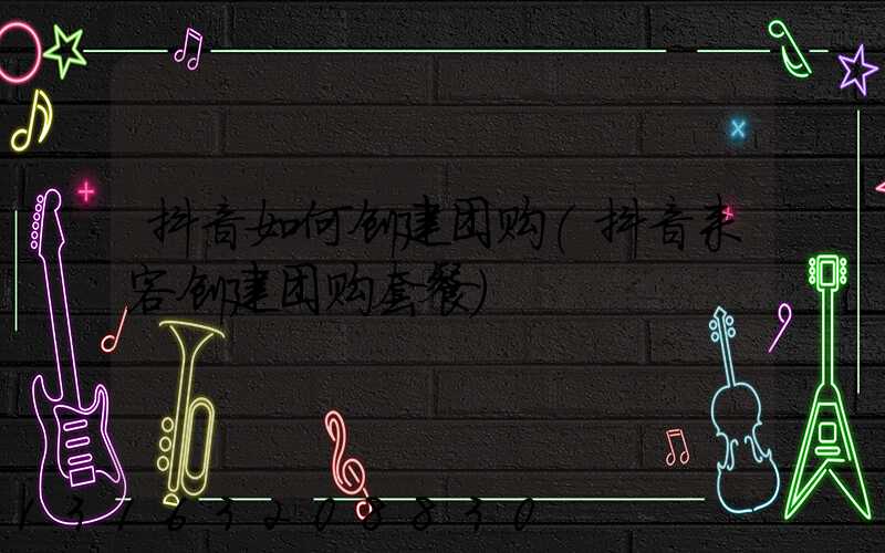 抖音如何创建团购(抖音来客创建团购套餐)