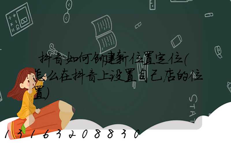 抖音如何创建新位置定位(怎么在抖音上设置自己店的位置)