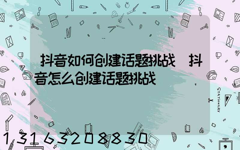 抖音如何创建话题挑战(抖音怎么创建话题挑战)