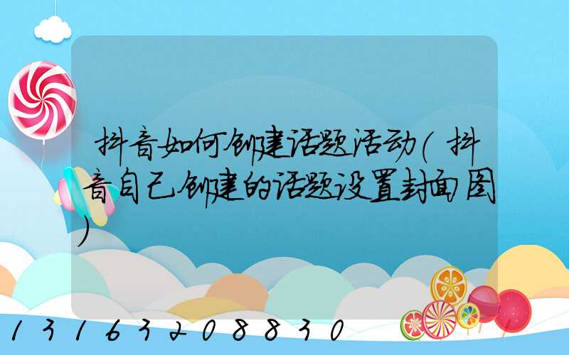 抖音如何创建话题活动(抖音自己创建的话题设置封面图)
