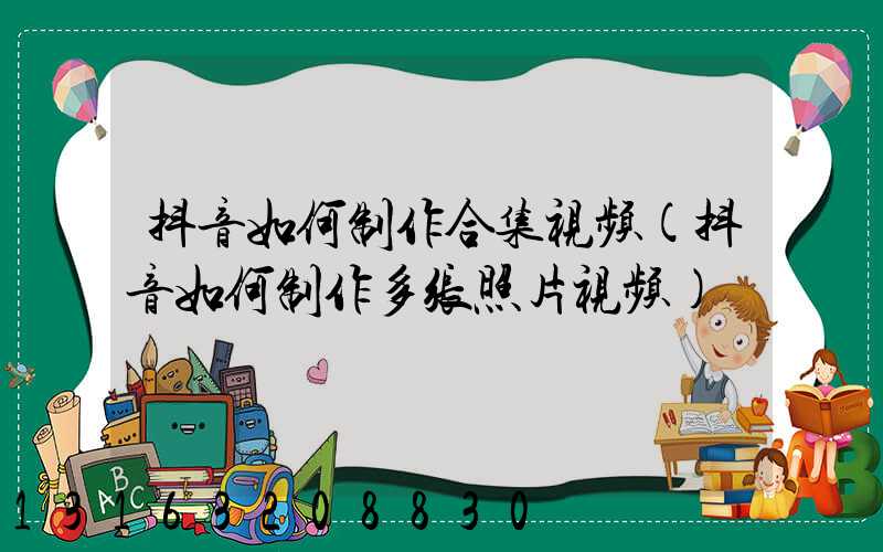 抖音如何制作合集视频(抖音如何制作多张照片视频)