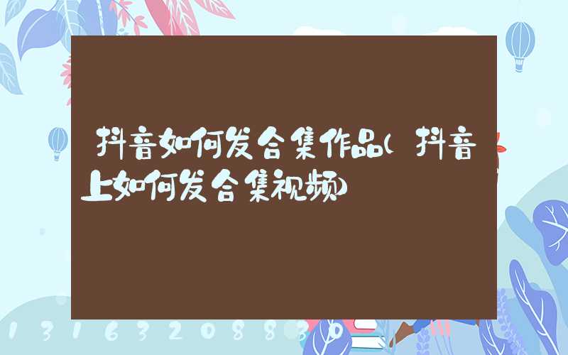 抖音如何发合集作品(抖音上如何发合集视频)