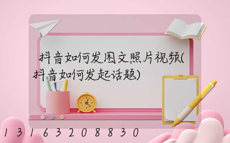 抖音如何发图文照片视频(抖音如何发起话题)