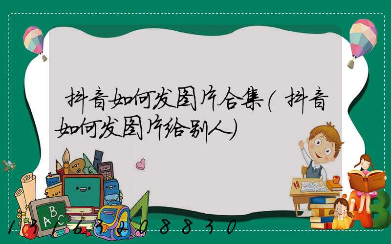 抖音如何发图片合集(抖音如何发图片给别人)