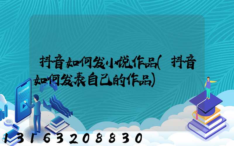 抖音如何发小说作品(抖音如何发表自己的作品)