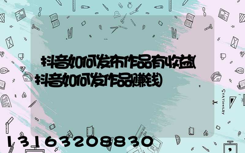 抖音如何发布作品有收益(抖音如何发作品赚钱)