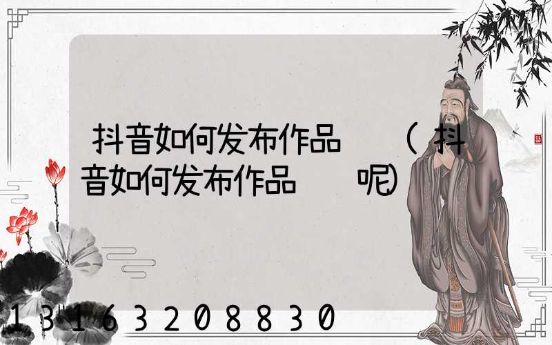 抖音如何发布作品赚钱(抖音如何发布作品赚钱呢)