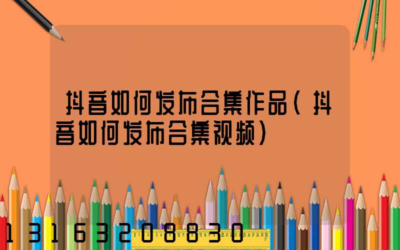 抖音如何发布合集作品(抖音如何发布合集视频)