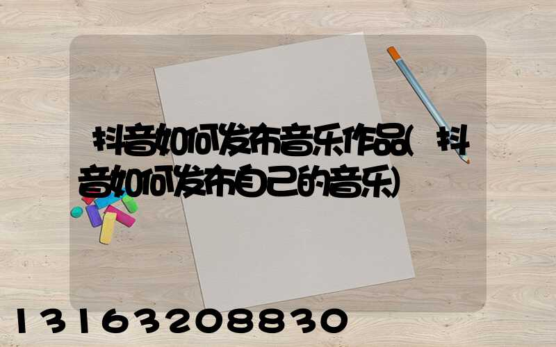 抖音如何发布音乐作品(抖音如何发布自己的音乐)