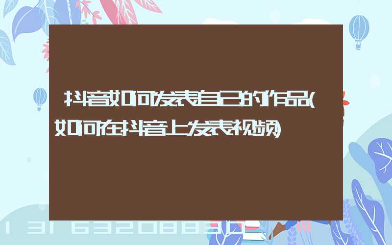 抖音如何发表自己的作品(如何在抖音上发表视频)